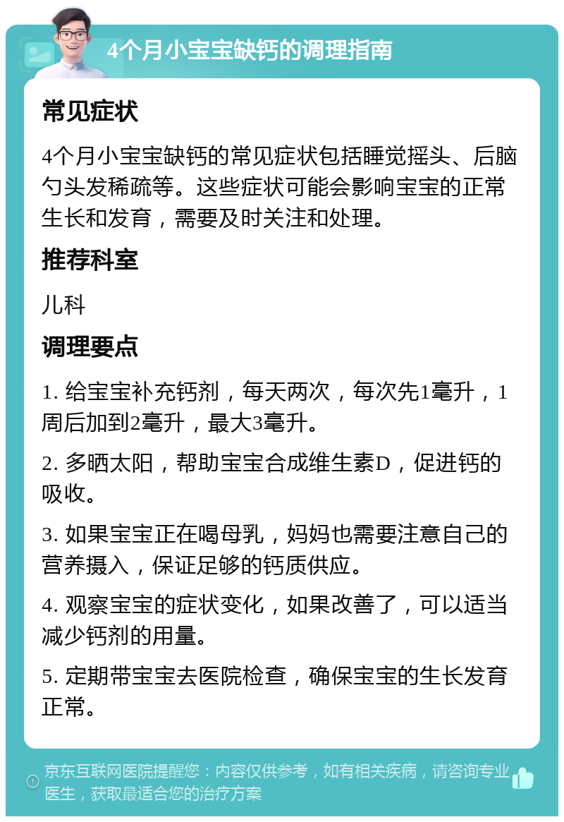 4个月小宝宝缺钙的调理指南 常见症状 4个月小宝宝缺钙的常见症状包括睡觉摇头、后脑勺头发稀疏等。这些症状可能会影响宝宝的正常生长和发育，需要及时关注和处理。 推荐科室 儿科 调理要点 1. 给宝宝补充钙剂，每天两次，每次先1毫升，1周后加到2毫升，最大3毫升。 2. 多晒太阳，帮助宝宝合成维生素D，促进钙的吸收。 3. 如果宝宝正在喝母乳，妈妈也需要注意自己的营养摄入，保证足够的钙质供应。 4. 观察宝宝的症状变化，如果改善了，可以适当减少钙剂的用量。 5. 定期带宝宝去医院检查，确保宝宝的生长发育正常。