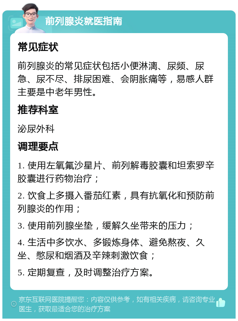 前列腺炎就医指南 常见症状 前列腺炎的常见症状包括小便淋漓、尿频、尿急、尿不尽、排尿困难、会阴胀痛等，易感人群主要是中老年男性。 推荐科室 泌尿外科 调理要点 1. 使用左氧氟沙星片、前列解毒胶囊和坦索罗辛胶囊进行药物治疗； 2. 饮食上多摄入番茄红素，具有抗氧化和预防前列腺炎的作用； 3. 使用前列腺坐垫，缓解久坐带来的压力； 4. 生活中多饮水、多锻炼身体、避免熬夜、久坐、憋尿和烟酒及辛辣刺激饮食； 5. 定期复查，及时调整治疗方案。