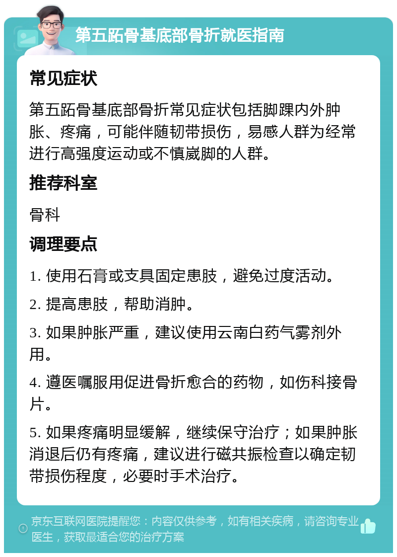 第五跖骨基底部骨折就医指南 常见症状 第五跖骨基底部骨折常见症状包括脚踝内外肿胀、疼痛，可能伴随韧带损伤，易感人群为经常进行高强度运动或不慎崴脚的人群。 推荐科室 骨科 调理要点 1. 使用石膏或支具固定患肢，避免过度活动。 2. 提高患肢，帮助消肿。 3. 如果肿胀严重，建议使用云南白药气雾剂外用。 4. 遵医嘱服用促进骨折愈合的药物，如伤科接骨片。 5. 如果疼痛明显缓解，继续保守治疗；如果肿胀消退后仍有疼痛，建议进行磁共振检查以确定韧带损伤程度，必要时手术治疗。