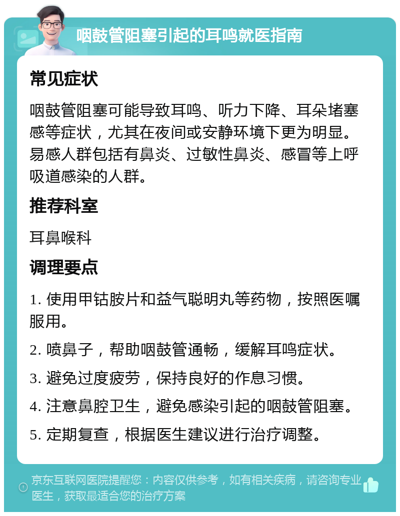 咽鼓管阻塞引起的耳鸣就医指南 常见症状 咽鼓管阻塞可能导致耳鸣、听力下降、耳朵堵塞感等症状，尤其在夜间或安静环境下更为明显。易感人群包括有鼻炎、过敏性鼻炎、感冒等上呼吸道感染的人群。 推荐科室 耳鼻喉科 调理要点 1. 使用甲钴胺片和益气聪明丸等药物，按照医嘱服用。 2. 喷鼻子，帮助咽鼓管通畅，缓解耳鸣症状。 3. 避免过度疲劳，保持良好的作息习惯。 4. 注意鼻腔卫生，避免感染引起的咽鼓管阻塞。 5. 定期复查，根据医生建议进行治疗调整。