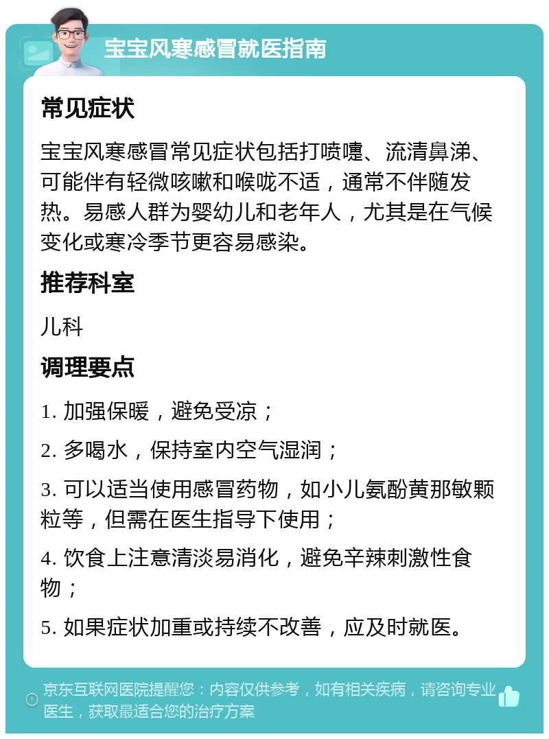 宝宝风寒感冒就医指南 常见症状 宝宝风寒感冒常见症状包括打喷嚏、流清鼻涕、可能伴有轻微咳嗽和喉咙不适，通常不伴随发热。易感人群为婴幼儿和老年人，尤其是在气候变化或寒冷季节更容易感染。 推荐科室 儿科 调理要点 1. 加强保暖，避免受凉； 2. 多喝水，保持室内空气湿润； 3. 可以适当使用感冒药物，如小儿氨酚黄那敏颗粒等，但需在医生指导下使用； 4. 饮食上注意清淡易消化，避免辛辣刺激性食物； 5. 如果症状加重或持续不改善，应及时就医。