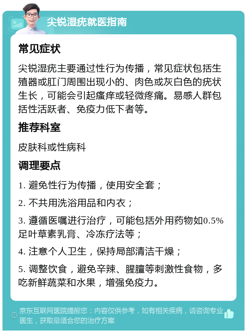 尖锐湿疣就医指南 常见症状 尖锐湿疣主要通过性行为传播，常见症状包括生殖器或肛门周围出现小的、肉色或灰白色的疣状生长，可能会引起瘙痒或轻微疼痛。易感人群包括性活跃者、免疫力低下者等。 推荐科室 皮肤科或性病科 调理要点 1. 避免性行为传播，使用安全套； 2. 不共用洗浴用品和内衣； 3. 遵循医嘱进行治疗，可能包括外用药物如0.5%足叶草素乳膏、冷冻疗法等； 4. 注意个人卫生，保持局部清洁干燥； 5. 调整饮食，避免辛辣、腥膻等刺激性食物，多吃新鲜蔬菜和水果，增强免疫力。