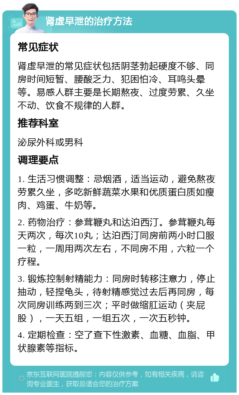 肾虚早泄的治疗方法 常见症状 肾虚早泄的常见症状包括阴茎勃起硬度不够、同房时间短暂、腰酸乏力、犯困怕冷、耳鸣头晕等。易感人群主要是长期熬夜、过度劳累、久坐不动、饮食不规律的人群。 推荐科室 泌尿外科或男科 调理要点 1. 生活习惯调整：忌烟酒，适当运动，避免熬夜劳累久坐，多吃新鲜蔬菜水果和优质蛋白质如瘦肉、鸡蛋、牛奶等。 2. 药物治疗：参茸鞭丸和达泊西汀。参茸鞭丸每天两次，每次10丸；达泊西汀同房前两小时口服一粒，一周用两次左右，不同房不用，六粒一个疗程。 3. 锻炼控制射精能力：同房时转移注意力，停止抽动，轻捏龟头，待射精感觉过去后再同房，每次同房训练两到三次；平时做缩肛运动（夹屁股），一天五组，一组五次，一次五秒钟。 4. 定期检查：空了查下性激素、血糖、血脂、甲状腺素等指标。