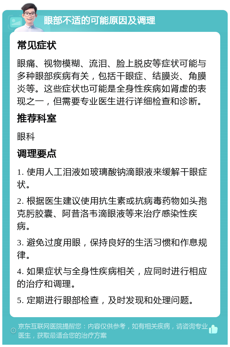 眼部不适的可能原因及调理 常见症状 眼痛、视物模糊、流泪、脸上脱皮等症状可能与多种眼部疾病有关，包括干眼症、结膜炎、角膜炎等。这些症状也可能是全身性疾病如肾虚的表现之一，但需要专业医生进行详细检查和诊断。 推荐科室 眼科 调理要点 1. 使用人工泪液如玻璃酸钠滴眼液来缓解干眼症状。 2. 根据医生建议使用抗生素或抗病毒药物如头孢克肟胶囊、阿昔洛韦滴眼液等来治疗感染性疾病。 3. 避免过度用眼，保持良好的生活习惯和作息规律。 4. 如果症状与全身性疾病相关，应同时进行相应的治疗和调理。 5. 定期进行眼部检查，及时发现和处理问题。