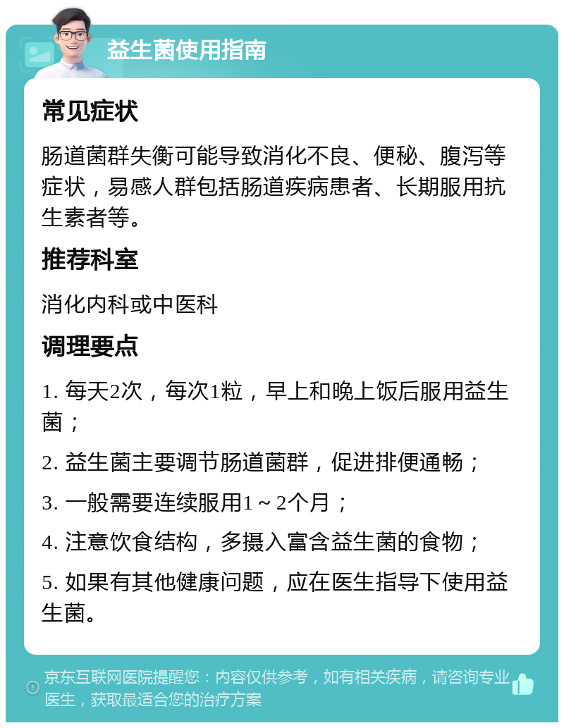 益生菌使用指南 常见症状 肠道菌群失衡可能导致消化不良、便秘、腹泻等症状，易感人群包括肠道疾病患者、长期服用抗生素者等。 推荐科室 消化内科或中医科 调理要点 1. 每天2次，每次1粒，早上和晚上饭后服用益生菌； 2. 益生菌主要调节肠道菌群，促进排便通畅； 3. 一般需要连续服用1～2个月； 4. 注意饮食结构，多摄入富含益生菌的食物； 5. 如果有其他健康问题，应在医生指导下使用益生菌。