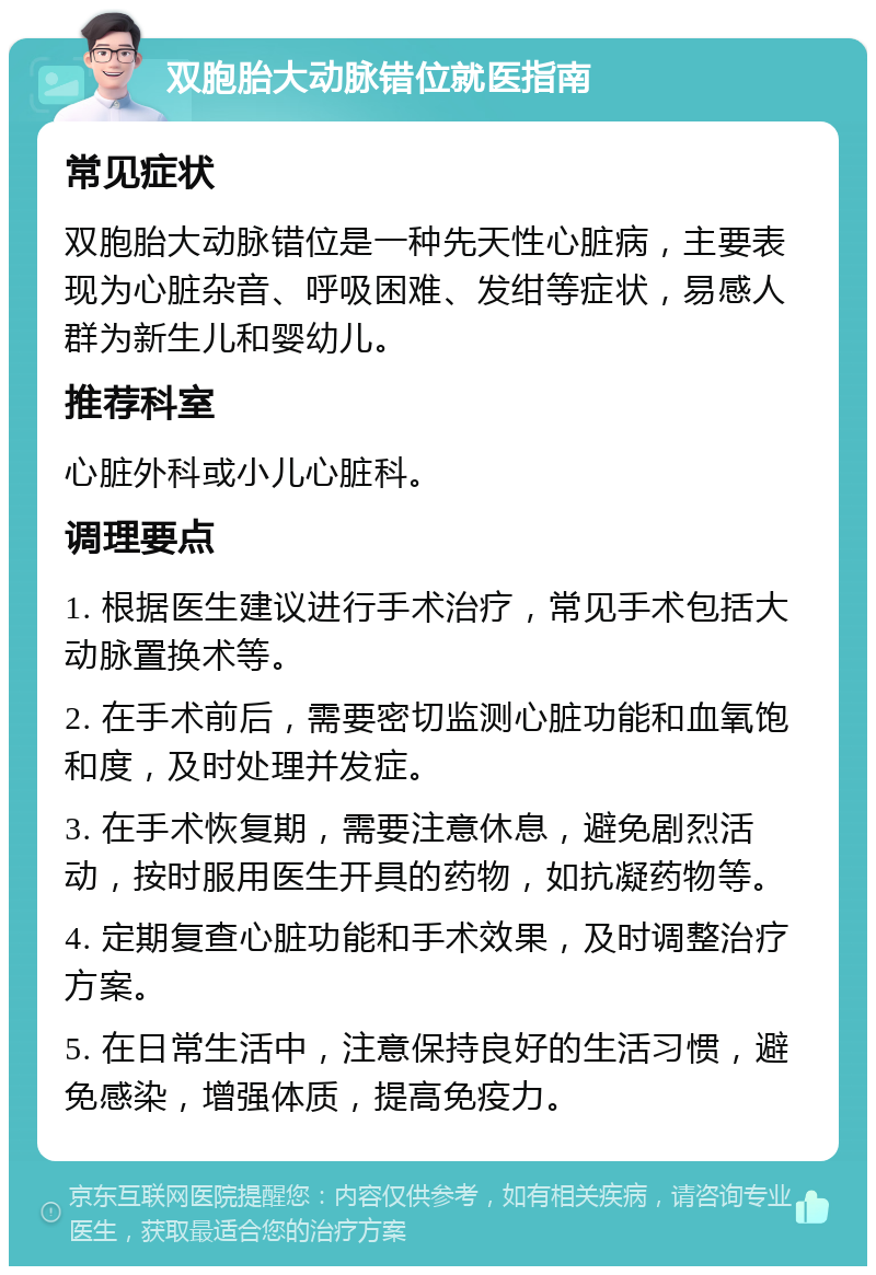 双胞胎大动脉错位就医指南 常见症状 双胞胎大动脉错位是一种先天性心脏病，主要表现为心脏杂音、呼吸困难、发绀等症状，易感人群为新生儿和婴幼儿。 推荐科室 心脏外科或小儿心脏科。 调理要点 1. 根据医生建议进行手术治疗，常见手术包括大动脉置换术等。 2. 在手术前后，需要密切监测心脏功能和血氧饱和度，及时处理并发症。 3. 在手术恢复期，需要注意休息，避免剧烈活动，按时服用医生开具的药物，如抗凝药物等。 4. 定期复查心脏功能和手术效果，及时调整治疗方案。 5. 在日常生活中，注意保持良好的生活习惯，避免感染，增强体质，提高免疫力。