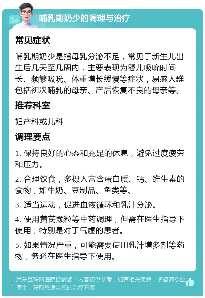 哺乳期奶少的调理与治疗 常见症状 哺乳期奶少是指母乳分泌不足，常见于新生儿出生后几天至几周内，主要表现为婴儿吸吮时间长、频繁吸吮、体重增长缓慢等症状，易感人群包括初次哺乳的母亲、产后恢复不良的母亲等。 推荐科室 妇产科或儿科 调理要点 1. 保持良好的心态和充足的休息，避免过度疲劳和压力。 2. 合理饮食，多摄入富含蛋白质、钙、维生素的食物，如牛奶、豆制品、鱼类等。 3. 适当运动，促进血液循环和乳汁分泌。 4. 使用黄芪颗粒等中药调理，但需在医生指导下使用，特别是对于气虚的患者。 5. 如果情况严重，可能需要使用乳汁增多剂等药物，务必在医生指导下使用。