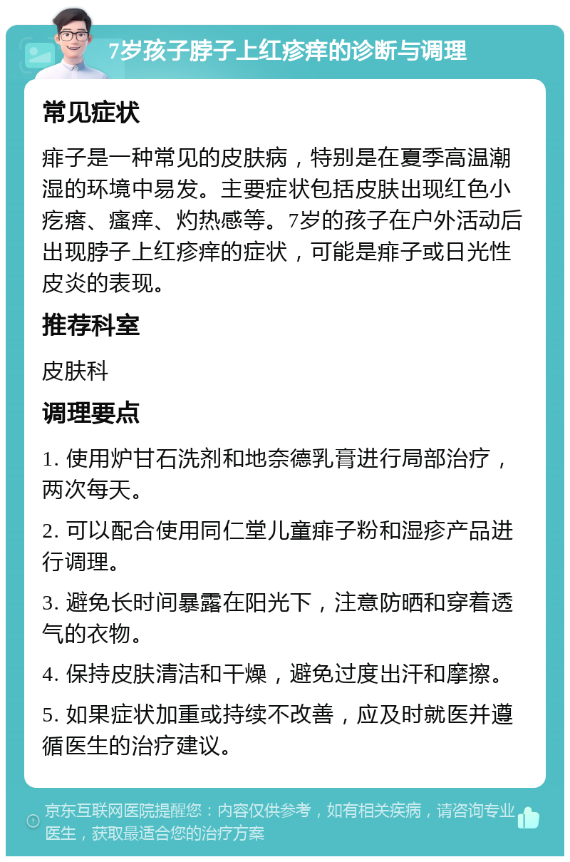 7岁孩子脖子上红疹痒的诊断与调理 常见症状 痱子是一种常见的皮肤病，特别是在夏季高温潮湿的环境中易发。主要症状包括皮肤出现红色小疙瘩、瘙痒、灼热感等。7岁的孩子在户外活动后出现脖子上红疹痒的症状，可能是痱子或日光性皮炎的表现。 推荐科室 皮肤科 调理要点 1. 使用炉甘石洗剂和地奈德乳膏进行局部治疗，两次每天。 2. 可以配合使用同仁堂儿童痱子粉和湿疹产品进行调理。 3. 避免长时间暴露在阳光下，注意防晒和穿着透气的衣物。 4. 保持皮肤清洁和干燥，避免过度出汗和摩擦。 5. 如果症状加重或持续不改善，应及时就医并遵循医生的治疗建议。