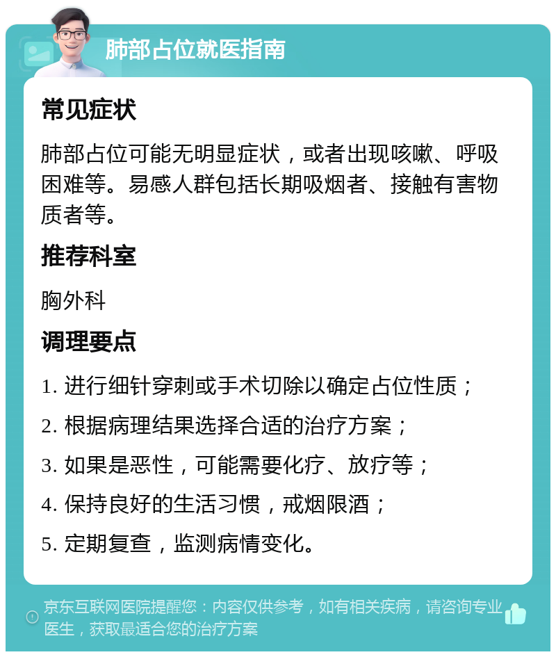 肺部占位就医指南 常见症状 肺部占位可能无明显症状，或者出现咳嗽、呼吸困难等。易感人群包括长期吸烟者、接触有害物质者等。 推荐科室 胸外科 调理要点 1. 进行细针穿刺或手术切除以确定占位性质； 2. 根据病理结果选择合适的治疗方案； 3. 如果是恶性，可能需要化疗、放疗等； 4. 保持良好的生活习惯，戒烟限酒； 5. 定期复查，监测病情变化。