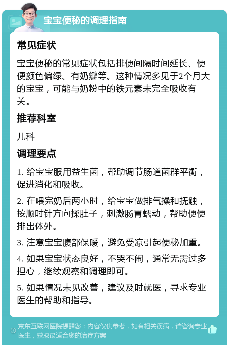 宝宝便秘的调理指南 常见症状 宝宝便秘的常见症状包括排便间隔时间延长、便便颜色偏绿、有奶瓣等。这种情况多见于2个月大的宝宝，可能与奶粉中的铁元素未完全吸收有关。 推荐科室 儿科 调理要点 1. 给宝宝服用益生菌，帮助调节肠道菌群平衡，促进消化和吸收。 2. 在喂完奶后两小时，给宝宝做排气操和抚触，按顺时针方向揉肚子，刺激肠胃蠕动，帮助便便排出体外。 3. 注意宝宝腹部保暖，避免受凉引起便秘加重。 4. 如果宝宝状态良好，不哭不闹，通常无需过多担心，继续观察和调理即可。 5. 如果情况未见改善，建议及时就医，寻求专业医生的帮助和指导。