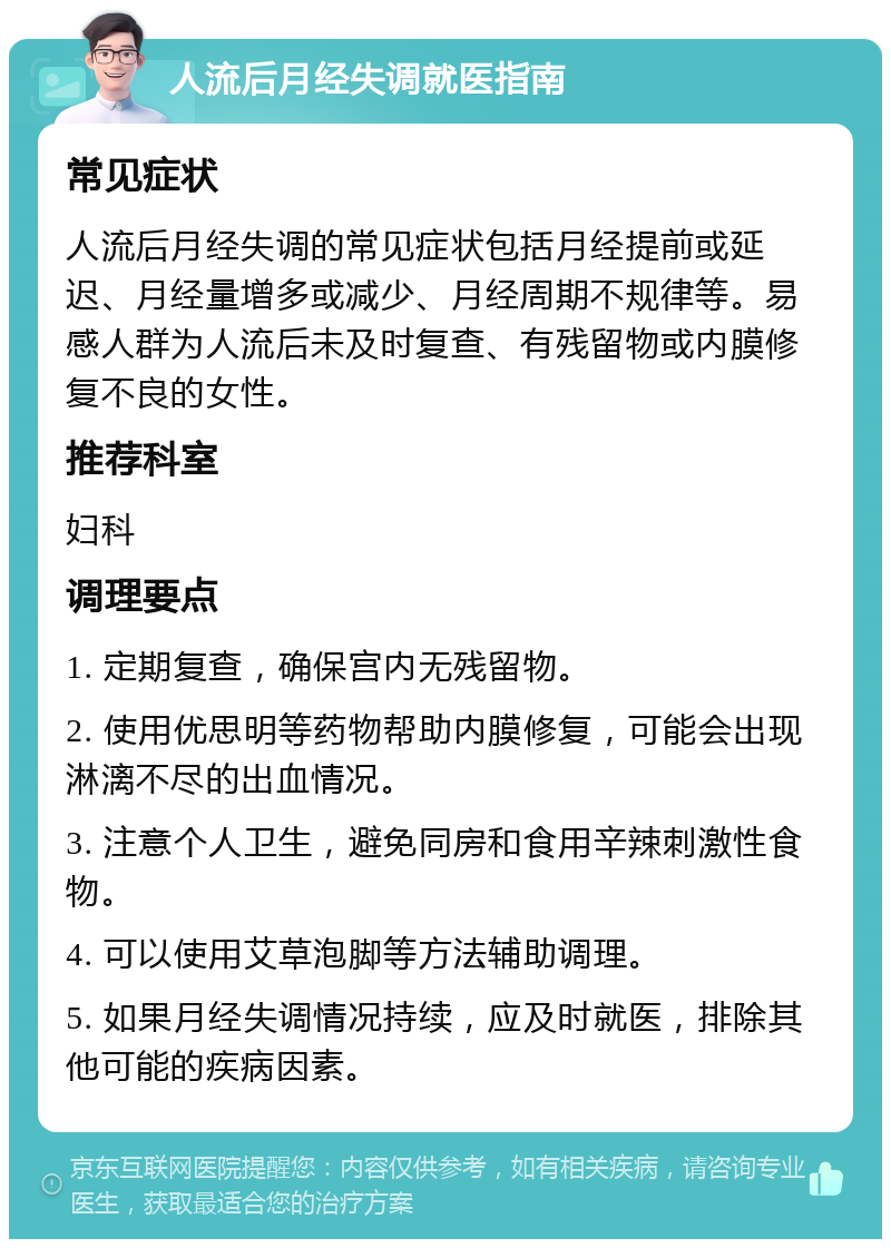 人流后月经失调就医指南 常见症状 人流后月经失调的常见症状包括月经提前或延迟、月经量增多或减少、月经周期不规律等。易感人群为人流后未及时复查、有残留物或内膜修复不良的女性。 推荐科室 妇科 调理要点 1. 定期复查，确保宫内无残留物。 2. 使用优思明等药物帮助内膜修复，可能会出现淋漓不尽的出血情况。 3. 注意个人卫生，避免同房和食用辛辣刺激性食物。 4. 可以使用艾草泡脚等方法辅助调理。 5. 如果月经失调情况持续，应及时就医，排除其他可能的疾病因素。