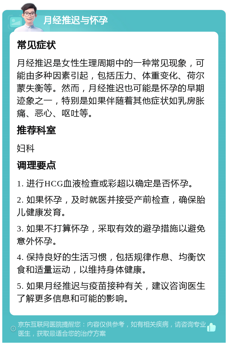 月经推迟与怀孕 常见症状 月经推迟是女性生理周期中的一种常见现象，可能由多种因素引起，包括压力、体重变化、荷尔蒙失衡等。然而，月经推迟也可能是怀孕的早期迹象之一，特别是如果伴随着其他症状如乳房胀痛、恶心、呕吐等。 推荐科室 妇科 调理要点 1. 进行HCG血液检查或彩超以确定是否怀孕。 2. 如果怀孕，及时就医并接受产前检查，确保胎儿健康发育。 3. 如果不打算怀孕，采取有效的避孕措施以避免意外怀孕。 4. 保持良好的生活习惯，包括规律作息、均衡饮食和适量运动，以维持身体健康。 5. 如果月经推迟与疫苗接种有关，建议咨询医生了解更多信息和可能的影响。