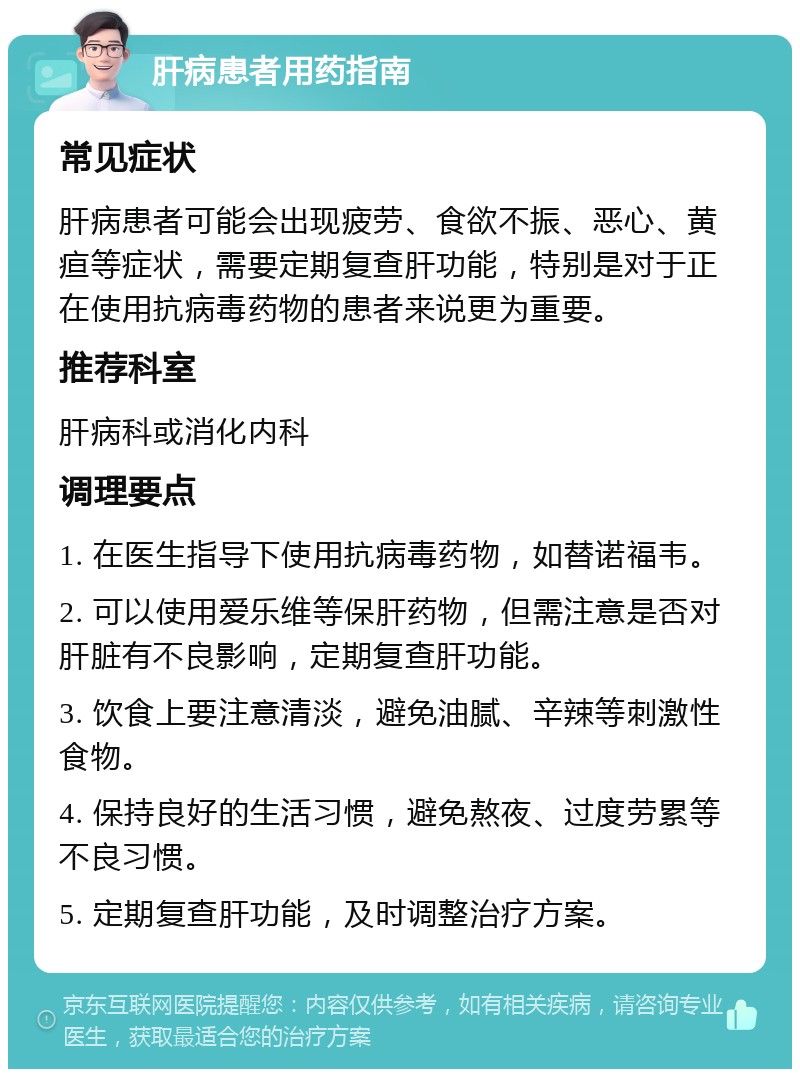 肝病患者用药指南 常见症状 肝病患者可能会出现疲劳、食欲不振、恶心、黄疸等症状，需要定期复查肝功能，特别是对于正在使用抗病毒药物的患者来说更为重要。 推荐科室 肝病科或消化内科 调理要点 1. 在医生指导下使用抗病毒药物，如替诺福韦。 2. 可以使用爱乐维等保肝药物，但需注意是否对肝脏有不良影响，定期复查肝功能。 3. 饮食上要注意清淡，避免油腻、辛辣等刺激性食物。 4. 保持良好的生活习惯，避免熬夜、过度劳累等不良习惯。 5. 定期复查肝功能，及时调整治疗方案。