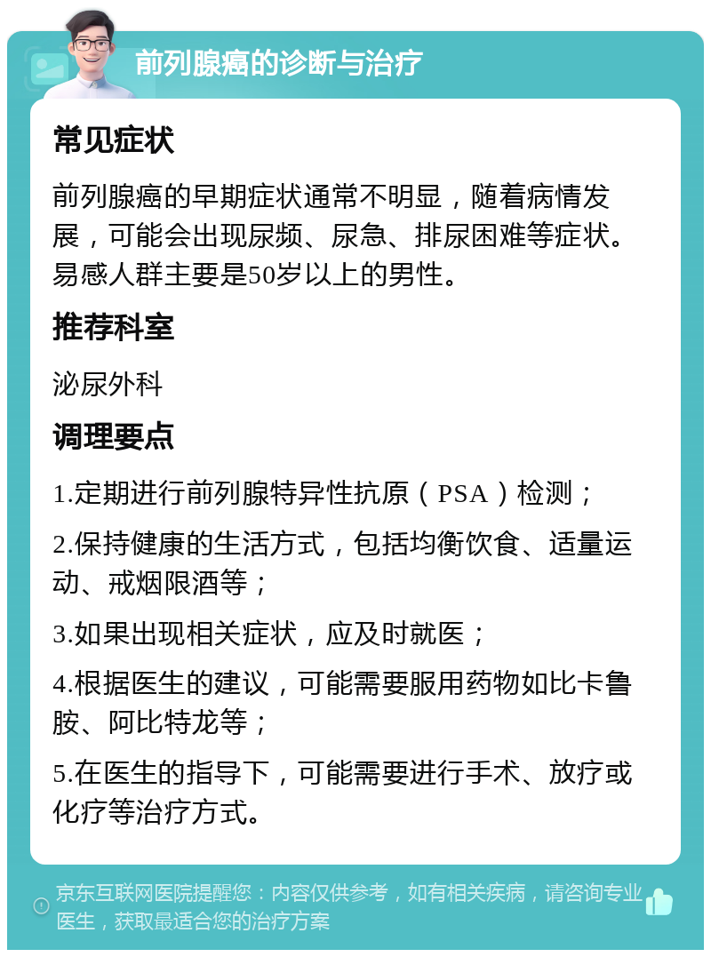 前列腺癌的诊断与治疗 常见症状 前列腺癌的早期症状通常不明显，随着病情发展，可能会出现尿频、尿急、排尿困难等症状。易感人群主要是50岁以上的男性。 推荐科室 泌尿外科 调理要点 1.定期进行前列腺特异性抗原（PSA）检测； 2.保持健康的生活方式，包括均衡饮食、适量运动、戒烟限酒等； 3.如果出现相关症状，应及时就医； 4.根据医生的建议，可能需要服用药物如比卡鲁胺、阿比特龙等； 5.在医生的指导下，可能需要进行手术、放疗或化疗等治疗方式。