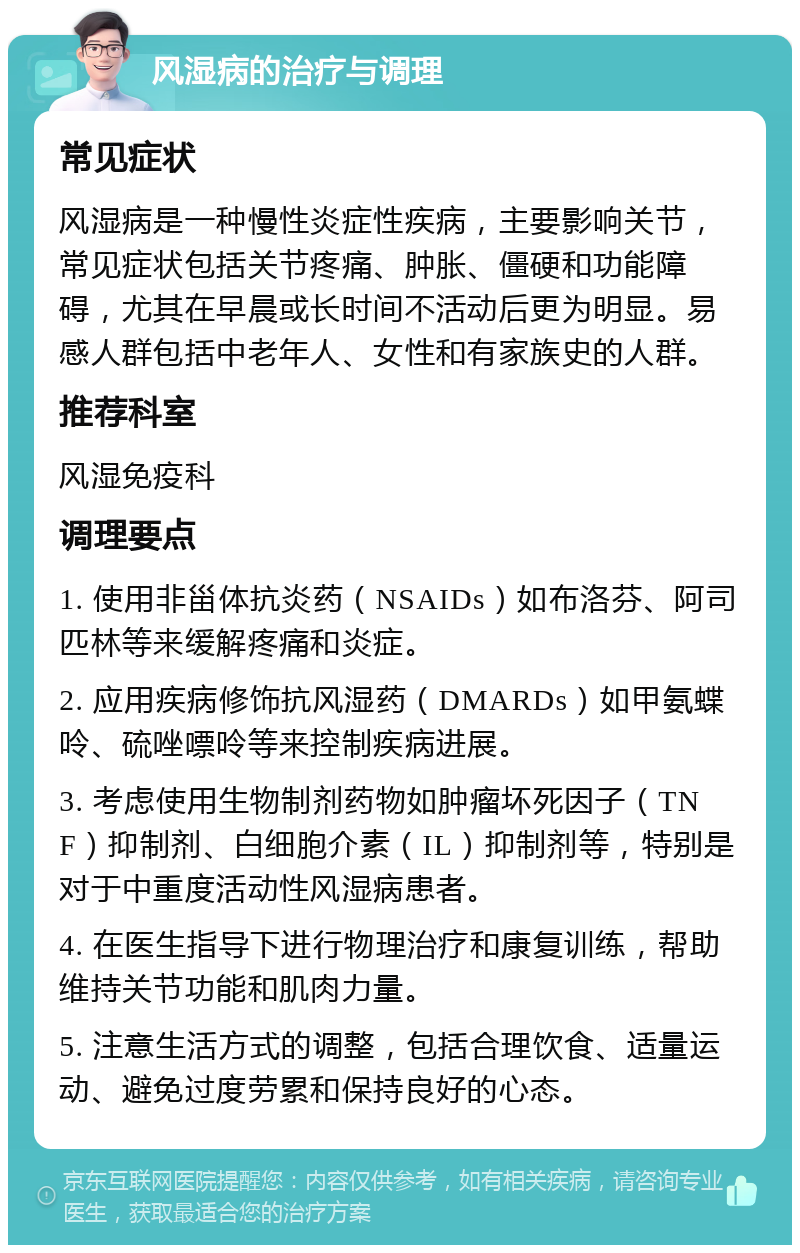 风湿病的治疗与调理 常见症状 风湿病是一种慢性炎症性疾病，主要影响关节，常见症状包括关节疼痛、肿胀、僵硬和功能障碍，尤其在早晨或长时间不活动后更为明显。易感人群包括中老年人、女性和有家族史的人群。 推荐科室 风湿免疫科 调理要点 1. 使用非甾体抗炎药（NSAIDs）如布洛芬、阿司匹林等来缓解疼痛和炎症。 2. 应用疾病修饰抗风湿药（DMARDs）如甲氨蝶呤、硫唑嘌呤等来控制疾病进展。 3. 考虑使用生物制剂药物如肿瘤坏死因子（TNF）抑制剂、白细胞介素（IL）抑制剂等，特别是对于中重度活动性风湿病患者。 4. 在医生指导下进行物理治疗和康复训练，帮助维持关节功能和肌肉力量。 5. 注意生活方式的调整，包括合理饮食、适量运动、避免过度劳累和保持良好的心态。