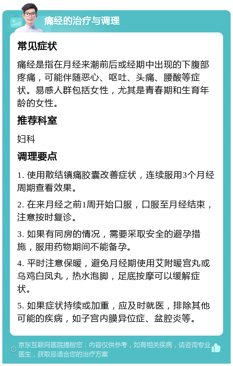 痛经的治疗与调理 常见症状 痛经是指在月经来潮前后或经期中出现的下腹部疼痛，可能伴随恶心、呕吐、头痛、腰酸等症状。易感人群包括女性，尤其是青春期和生育年龄的女性。 推荐科室 妇科 调理要点 1. 使用散结镇痛胶囊改善症状，连续服用3个月经周期查看效果。 2. 在来月经之前1周开始口服，口服至月经结束，注意按时复诊。 3. 如果有同房的情况，需要采取安全的避孕措施，服用药物期间不能备孕。 4. 平时注意保暖，避免月经期使用艾附暖宫丸或乌鸡白凤丸，热水泡脚，足底按摩可以缓解症状。 5. 如果症状持续或加重，应及时就医，排除其他可能的疾病，如子宫内膜异位症、盆腔炎等。