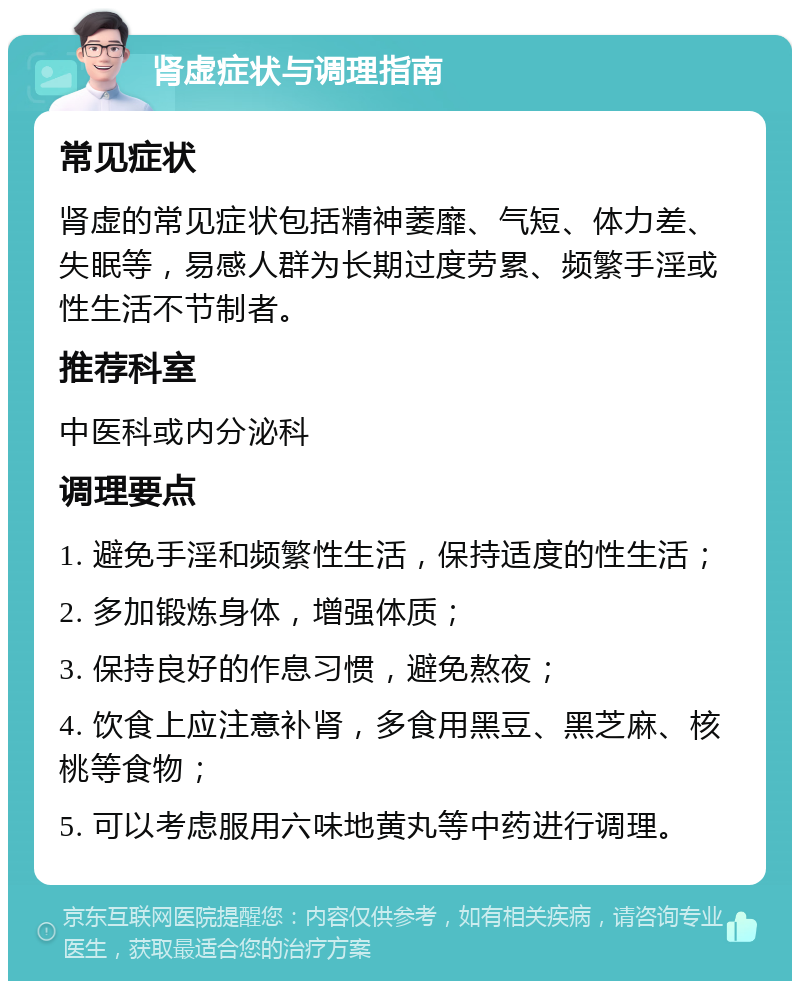 肾虚症状与调理指南 常见症状 肾虚的常见症状包括精神萎靡、气短、体力差、失眠等，易感人群为长期过度劳累、频繁手淫或性生活不节制者。 推荐科室 中医科或内分泌科 调理要点 1. 避免手淫和频繁性生活，保持适度的性生活； 2. 多加锻炼身体，增强体质； 3. 保持良好的作息习惯，避免熬夜； 4. 饮食上应注意补肾，多食用黑豆、黑芝麻、核桃等食物； 5. 可以考虑服用六味地黄丸等中药进行调理。