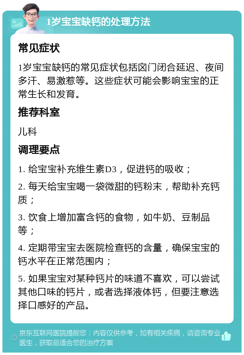 1岁宝宝缺钙的处理方法 常见症状 1岁宝宝缺钙的常见症状包括囟门闭合延迟、夜间多汗、易激惹等。这些症状可能会影响宝宝的正常生长和发育。 推荐科室 儿科 调理要点 1. 给宝宝补充维生素D3，促进钙的吸收； 2. 每天给宝宝喝一袋微甜的钙粉末，帮助补充钙质； 3. 饮食上增加富含钙的食物，如牛奶、豆制品等； 4. 定期带宝宝去医院检查钙的含量，确保宝宝的钙水平在正常范围内； 5. 如果宝宝对某种钙片的味道不喜欢，可以尝试其他口味的钙片，或者选择液体钙，但要注意选择口感好的产品。