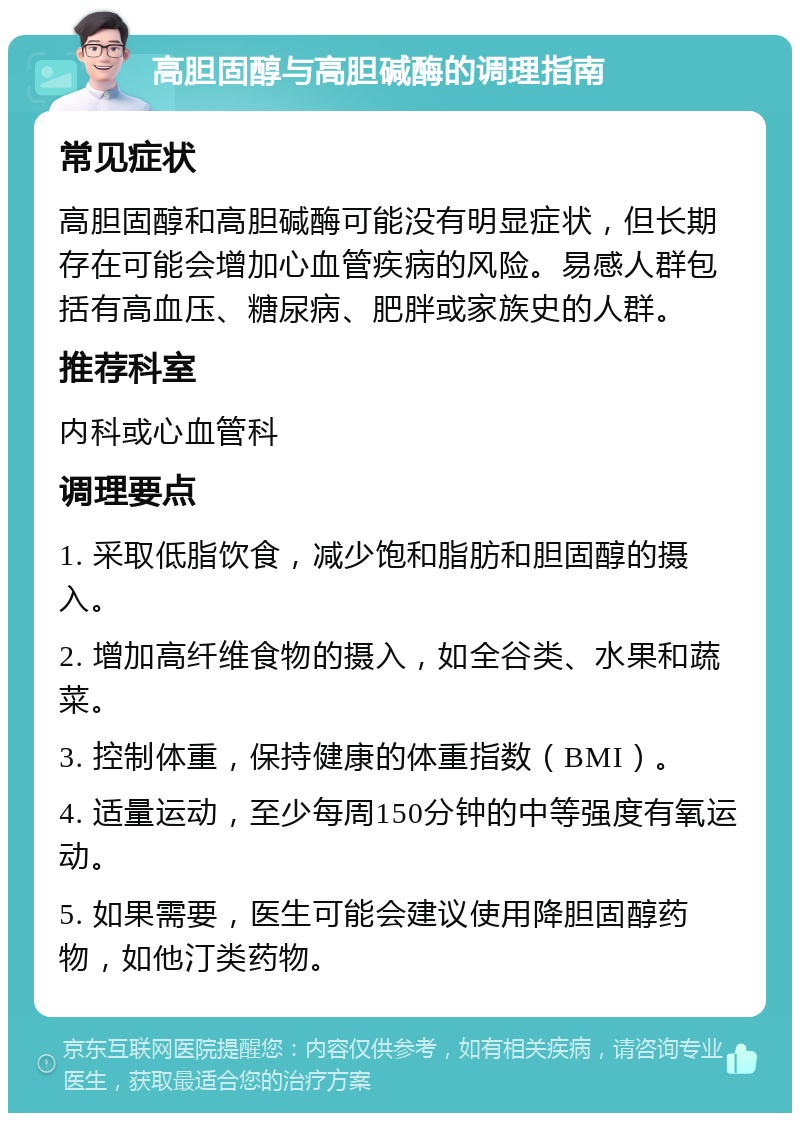 高胆固醇与高胆碱酶的调理指南 常见症状 高胆固醇和高胆碱酶可能没有明显症状，但长期存在可能会增加心血管疾病的风险。易感人群包括有高血压、糖尿病、肥胖或家族史的人群。 推荐科室 内科或心血管科 调理要点 1. 采取低脂饮食，减少饱和脂肪和胆固醇的摄入。 2. 增加高纤维食物的摄入，如全谷类、水果和蔬菜。 3. 控制体重，保持健康的体重指数（BMI）。 4. 适量运动，至少每周150分钟的中等强度有氧运动。 5. 如果需要，医生可能会建议使用降胆固醇药物，如他汀类药物。