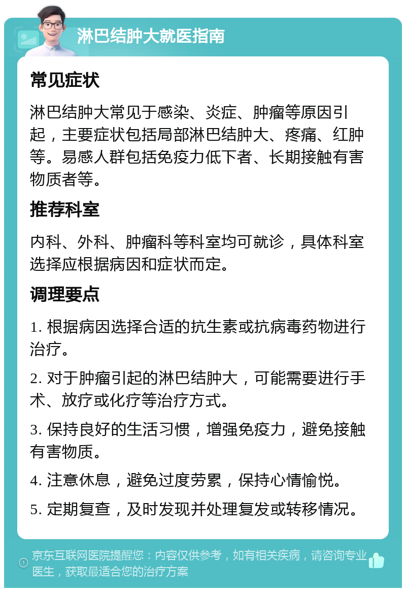 淋巴结肿大就医指南 常见症状 淋巴结肿大常见于感染、炎症、肿瘤等原因引起，主要症状包括局部淋巴结肿大、疼痛、红肿等。易感人群包括免疫力低下者、长期接触有害物质者等。 推荐科室 内科、外科、肿瘤科等科室均可就诊，具体科室选择应根据病因和症状而定。 调理要点 1. 根据病因选择合适的抗生素或抗病毒药物进行治疗。 2. 对于肿瘤引起的淋巴结肿大，可能需要进行手术、放疗或化疗等治疗方式。 3. 保持良好的生活习惯，增强免疫力，避免接触有害物质。 4. 注意休息，避免过度劳累，保持心情愉悦。 5. 定期复查，及时发现并处理复发或转移情况。