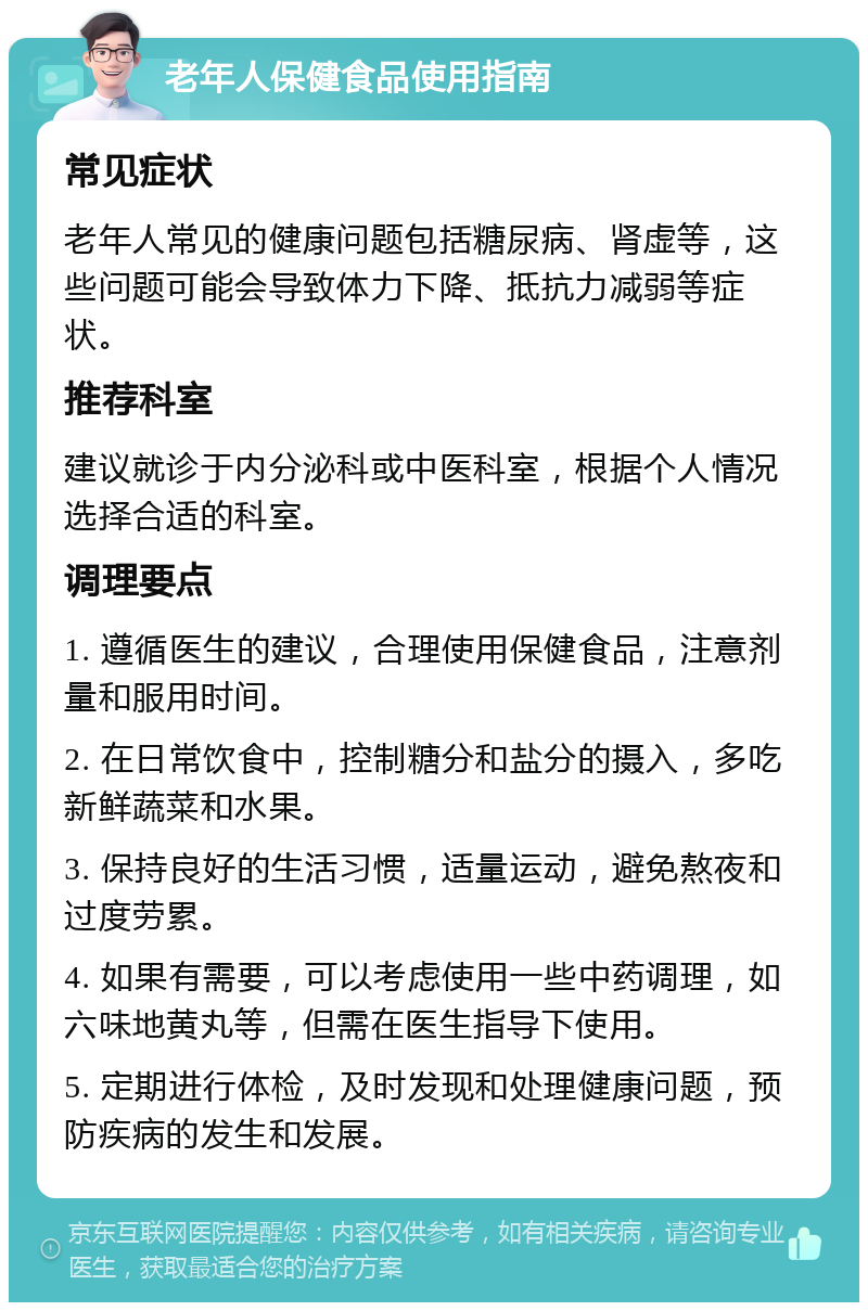 老年人保健食品使用指南 常见症状 老年人常见的健康问题包括糖尿病、肾虚等，这些问题可能会导致体力下降、抵抗力减弱等症状。 推荐科室 建议就诊于内分泌科或中医科室，根据个人情况选择合适的科室。 调理要点 1. 遵循医生的建议，合理使用保健食品，注意剂量和服用时间。 2. 在日常饮食中，控制糖分和盐分的摄入，多吃新鲜蔬菜和水果。 3. 保持良好的生活习惯，适量运动，避免熬夜和过度劳累。 4. 如果有需要，可以考虑使用一些中药调理，如六味地黄丸等，但需在医生指导下使用。 5. 定期进行体检，及时发现和处理健康问题，预防疾病的发生和发展。