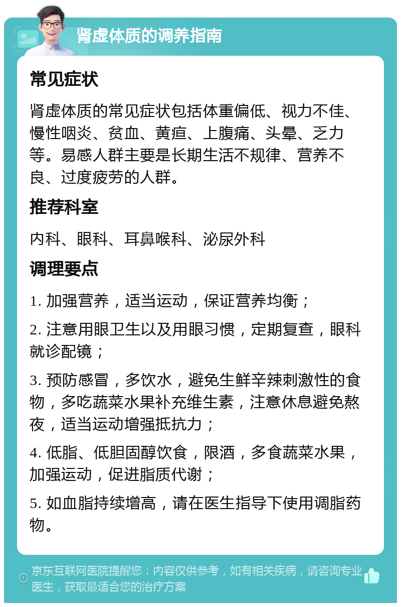 肾虚体质的调养指南 常见症状 肾虚体质的常见症状包括体重偏低、视力不佳、慢性咽炎、贫血、黄疸、上腹痛、头晕、乏力等。易感人群主要是长期生活不规律、营养不良、过度疲劳的人群。 推荐科室 内科、眼科、耳鼻喉科、泌尿外科 调理要点 1. 加强营养，适当运动，保证营养均衡； 2. 注意用眼卫生以及用眼习惯，定期复查，眼科就诊配镜； 3. 预防感冒，多饮水，避免生鲜辛辣刺激性的食物，多吃蔬菜水果补充维生素，注意休息避免熬夜，适当运动增强抵抗力； 4. 低脂、低胆固醇饮食，限酒，多食蔬菜水果，加强运动，促进脂质代谢； 5. 如血脂持续增高，请在医生指导下使用调脂药物。