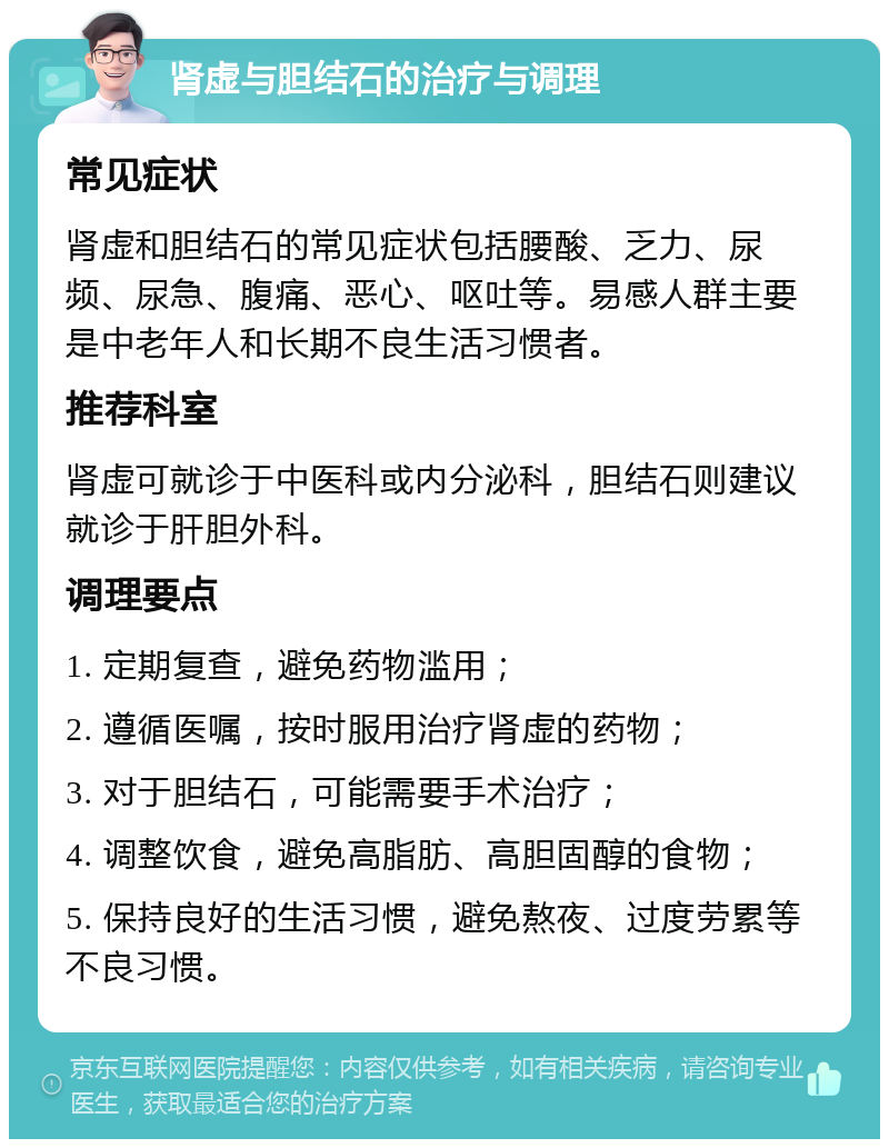 肾虚与胆结石的治疗与调理 常见症状 肾虚和胆结石的常见症状包括腰酸、乏力、尿频、尿急、腹痛、恶心、呕吐等。易感人群主要是中老年人和长期不良生活习惯者。 推荐科室 肾虚可就诊于中医科或内分泌科，胆结石则建议就诊于肝胆外科。 调理要点 1. 定期复查，避免药物滥用； 2. 遵循医嘱，按时服用治疗肾虚的药物； 3. 对于胆结石，可能需要手术治疗； 4. 调整饮食，避免高脂肪、高胆固醇的食物； 5. 保持良好的生活习惯，避免熬夜、过度劳累等不良习惯。