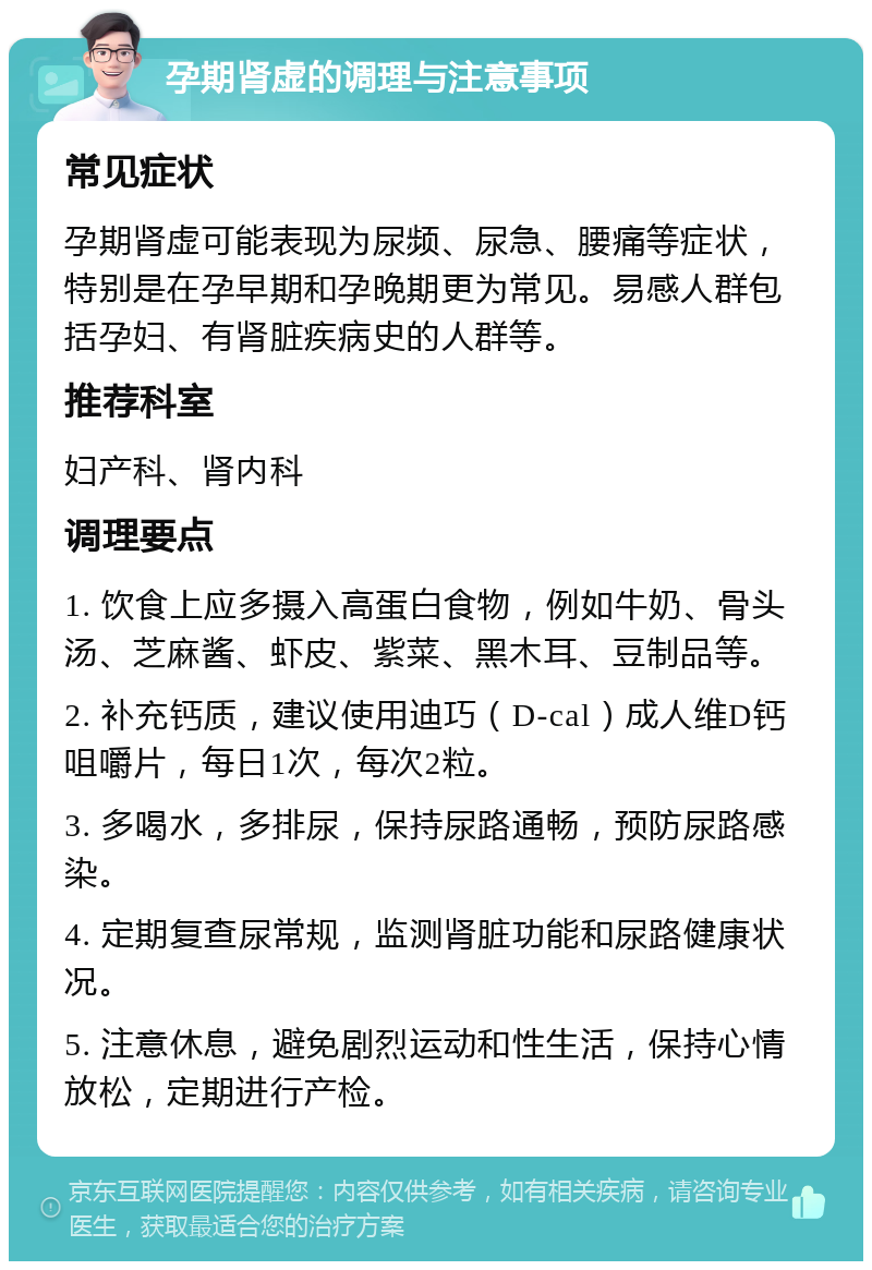 孕期肾虚的调理与注意事项 常见症状 孕期肾虚可能表现为尿频、尿急、腰痛等症状，特别是在孕早期和孕晚期更为常见。易感人群包括孕妇、有肾脏疾病史的人群等。 推荐科室 妇产科、肾内科 调理要点 1. 饮食上应多摄入高蛋白食物，例如牛奶、骨头汤、芝麻酱、虾皮、紫菜、黑木耳、豆制品等。 2. 补充钙质，建议使用迪巧（D-cal）成人维D钙咀嚼片，每日1次，每次2粒。 3. 多喝水，多排尿，保持尿路通畅，预防尿路感染。 4. 定期复查尿常规，监测肾脏功能和尿路健康状况。 5. 注意休息，避免剧烈运动和性生活，保持心情放松，定期进行产检。