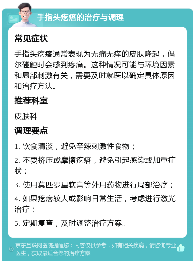 手指头疙瘩的治疗与调理 常见症状 手指头疙瘩通常表现为无痛无痒的皮肤隆起，偶尔碰触时会感到疼痛。这种情况可能与环境因素和局部刺激有关，需要及时就医以确定具体原因和治疗方法。 推荐科室 皮肤科 调理要点 1. 饮食清淡，避免辛辣刺激性食物； 2. 不要挤压或摩擦疙瘩，避免引起感染或加重症状； 3. 使用莫匹罗星软膏等外用药物进行局部治疗； 4. 如果疙瘩较大或影响日常生活，考虑进行激光治疗； 5. 定期复查，及时调整治疗方案。