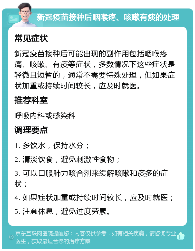 新冠疫苗接种后咽喉疼、咳嗽有痰的处理 常见症状 新冠疫苗接种后可能出现的副作用包括咽喉疼痛、咳嗽、有痰等症状，多数情况下这些症状是轻微且短暂的，通常不需要特殊处理，但如果症状加重或持续时间较长，应及时就医。 推荐科室 呼吸内科或感染科 调理要点 1. 多饮水，保持水分； 2. 清淡饮食，避免刺激性食物； 3. 可以口服肺力咳合剂来缓解咳嗽和痰多的症状； 4. 如果症状加重或持续时间较长，应及时就医； 5. 注意休息，避免过度劳累。