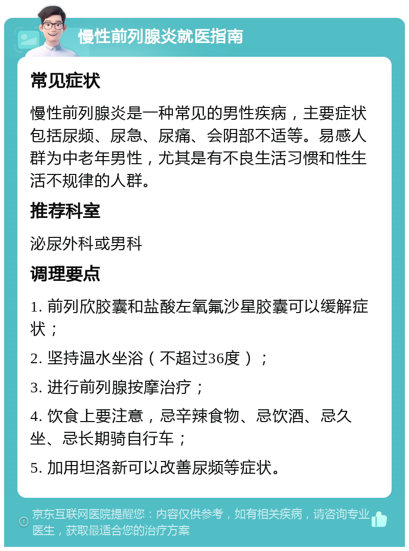 慢性前列腺炎就医指南 常见症状 慢性前列腺炎是一种常见的男性疾病，主要症状包括尿频、尿急、尿痛、会阴部不适等。易感人群为中老年男性，尤其是有不良生活习惯和性生活不规律的人群。 推荐科室 泌尿外科或男科 调理要点 1. 前列欣胶囊和盐酸左氧氟沙星胶囊可以缓解症状； 2. 坚持温水坐浴（不超过36度）； 3. 进行前列腺按摩治疗； 4. 饮食上要注意，忌辛辣食物、忌饮酒、忌久坐、忌长期骑自行车； 5. 加用坦洛新可以改善尿频等症状。