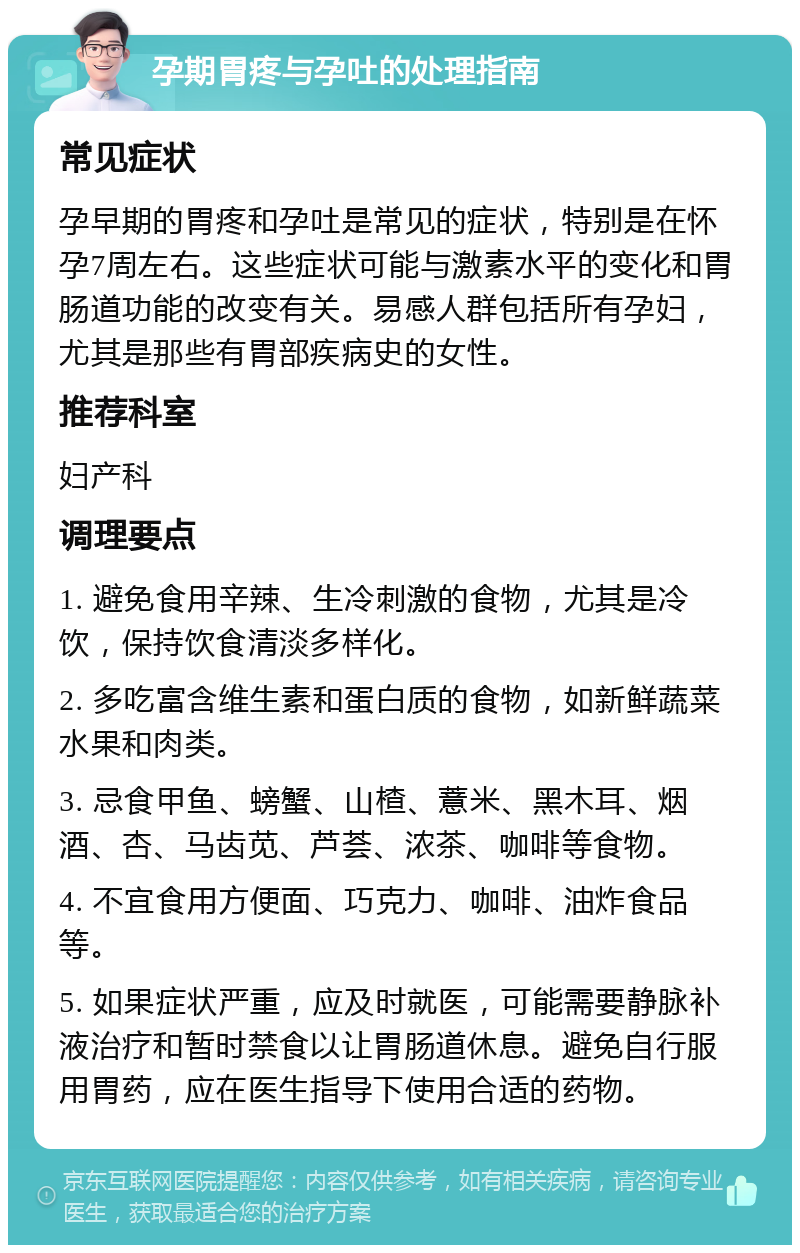 孕期胃疼与孕吐的处理指南 常见症状 孕早期的胃疼和孕吐是常见的症状，特别是在怀孕7周左右。这些症状可能与激素水平的变化和胃肠道功能的改变有关。易感人群包括所有孕妇，尤其是那些有胃部疾病史的女性。 推荐科室 妇产科 调理要点 1. 避免食用辛辣、生冷刺激的食物，尤其是冷饮，保持饮食清淡多样化。 2. 多吃富含维生素和蛋白质的食物，如新鲜蔬菜水果和肉类。 3. 忌食甲鱼、螃蟹、山楂、薏米、黑木耳、烟酒、杏、马齿苋、芦荟、浓茶、咖啡等食物。 4. 不宜食用方便面、巧克力、咖啡、油炸食品等。 5. 如果症状严重，应及时就医，可能需要静脉补液治疗和暂时禁食以让胃肠道休息。避免自行服用胃药，应在医生指导下使用合适的药物。