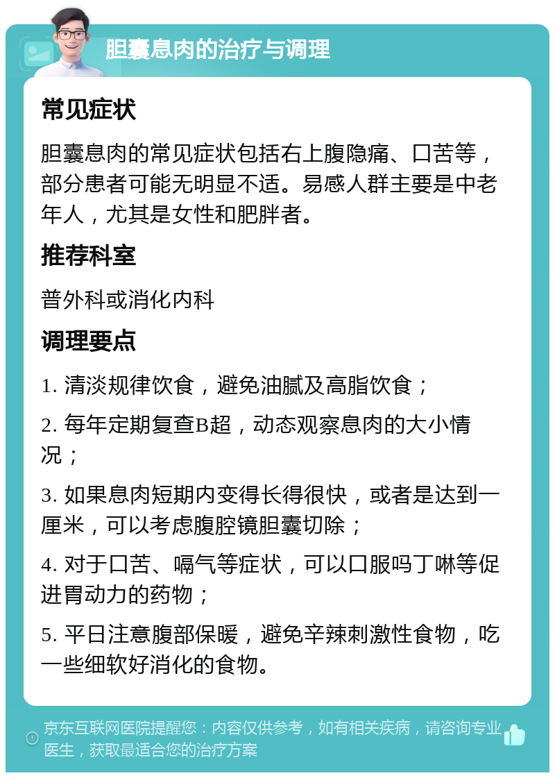 胆囊息肉的治疗与调理 常见症状 胆囊息肉的常见症状包括右上腹隐痛、口苦等，部分患者可能无明显不适。易感人群主要是中老年人，尤其是女性和肥胖者。 推荐科室 普外科或消化内科 调理要点 1. 清淡规律饮食，避免油腻及高脂饮食； 2. 每年定期复查B超，动态观察息肉的大小情况； 3. 如果息肉短期内变得长得很快，或者是达到一厘米，可以考虑腹腔镜胆囊切除； 4. 对于口苦、嗝气等症状，可以口服吗丁啉等促进胃动力的药物； 5. 平日注意腹部保暖，避免辛辣刺激性食物，吃一些细软好消化的食物。