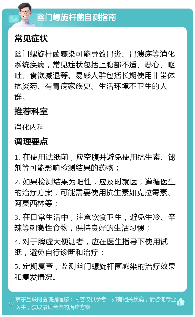 幽门螺旋杆菌自测指南 常见症状 幽门螺旋杆菌感染可能导致胃炎、胃溃疡等消化系统疾病，常见症状包括上腹部不适、恶心、呕吐、食欲减退等。易感人群包括长期使用非甾体抗炎药、有胃病家族史、生活环境不卫生的人群。 推荐科室 消化内科 调理要点 1. 在使用试纸前，应空腹并避免使用抗生素、铋剂等可能影响检测结果的药物； 2. 如果检测结果为阳性，应及时就医，遵循医生的治疗方案，可能需要使用抗生素如克拉霉素、阿莫西林等； 3. 在日常生活中，注意饮食卫生，避免生冷、辛辣等刺激性食物，保持良好的生活习惯； 4. 对于脾虚大便溏者，应在医生指导下使用试纸，避免自行诊断和治疗； 5. 定期复查，监测幽门螺旋杆菌感染的治疗效果和复发情况。