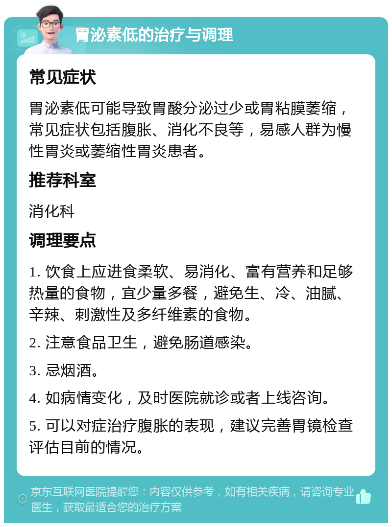 胃泌素低的治疗与调理 常见症状 胃泌素低可能导致胃酸分泌过少或胃粘膜萎缩，常见症状包括腹胀、消化不良等，易感人群为慢性胃炎或萎缩性胃炎患者。 推荐科室 消化科 调理要点 1. 饮食上应进食柔软、易消化、富有营养和足够热量的食物，宜少量多餐，避免生、冷、油腻、辛辣、刺激性及多纤维素的食物。 2. 注意食品卫生，避免肠道感染。 3. 忌烟酒。 4. 如病情变化，及时医院就诊或者上线咨询。 5. 可以对症治疗腹胀的表现，建议完善胃镜检查评估目前的情况。