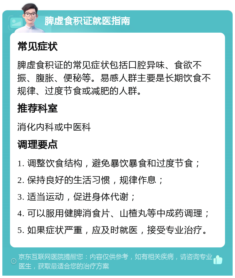 脾虚食积证就医指南 常见症状 脾虚食积证的常见症状包括口腔异味、食欲不振、腹胀、便秘等。易感人群主要是长期饮食不规律、过度节食或减肥的人群。 推荐科室 消化内科或中医科 调理要点 1. 调整饮食结构，避免暴饮暴食和过度节食； 2. 保持良好的生活习惯，规律作息； 3. 适当运动，促进身体代谢； 4. 可以服用健脾消食片、山楂丸等中成药调理； 5. 如果症状严重，应及时就医，接受专业治疗。