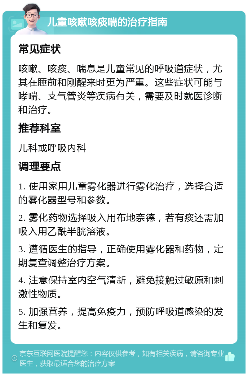 儿童咳嗽咳痰喘的治疗指南 常见症状 咳嗽、咳痰、喘息是儿童常见的呼吸道症状，尤其在睡前和刚醒来时更为严重。这些症状可能与哮喘、支气管炎等疾病有关，需要及时就医诊断和治疗。 推荐科室 儿科或呼吸内科 调理要点 1. 使用家用儿童雾化器进行雾化治疗，选择合适的雾化器型号和参数。 2. 雾化药物选择吸入用布地奈德，若有痰还需加吸入用乙酰半胱溶液。 3. 遵循医生的指导，正确使用雾化器和药物，定期复查调整治疗方案。 4. 注意保持室内空气清新，避免接触过敏原和刺激性物质。 5. 加强营养，提高免疫力，预防呼吸道感染的发生和复发。