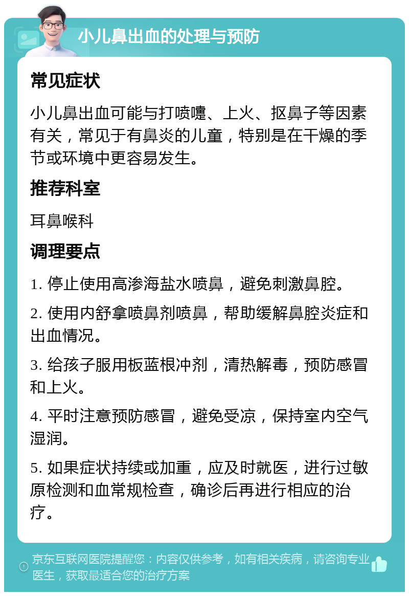 小儿鼻出血的处理与预防 常见症状 小儿鼻出血可能与打喷嚏、上火、抠鼻子等因素有关，常见于有鼻炎的儿童，特别是在干燥的季节或环境中更容易发生。 推荐科室 耳鼻喉科 调理要点 1. 停止使用高渗海盐水喷鼻，避免刺激鼻腔。 2. 使用内舒拿喷鼻剂喷鼻，帮助缓解鼻腔炎症和出血情况。 3. 给孩子服用板蓝根冲剂，清热解毒，预防感冒和上火。 4. 平时注意预防感冒，避免受凉，保持室内空气湿润。 5. 如果症状持续或加重，应及时就医，进行过敏原检测和血常规检查，确诊后再进行相应的治疗。