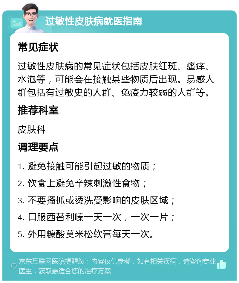 过敏性皮肤病就医指南 常见症状 过敏性皮肤病的常见症状包括皮肤红斑、瘙痒、水泡等，可能会在接触某些物质后出现。易感人群包括有过敏史的人群、免疫力较弱的人群等。 推荐科室 皮肤科 调理要点 1. 避免接触可能引起过敏的物质； 2. 饮食上避免辛辣刺激性食物； 3. 不要搔抓或烫洗受影响的皮肤区域； 4. 口服西替利嗪一天一次，一次一片； 5. 外用糠酸莫米松软膏每天一次。