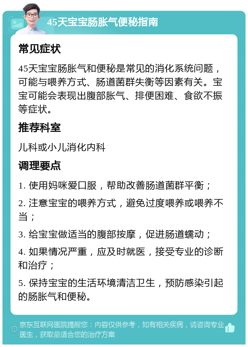 45天宝宝肠胀气便秘指南 常见症状 45天宝宝肠胀气和便秘是常见的消化系统问题，可能与喂养方式、肠道菌群失衡等因素有关。宝宝可能会表现出腹部胀气、排便困难、食欲不振等症状。 推荐科室 儿科或小儿消化内科 调理要点 1. 使用妈咪爱口服，帮助改善肠道菌群平衡； 2. 注意宝宝的喂养方式，避免过度喂养或喂养不当； 3. 给宝宝做适当的腹部按摩，促进肠道蠕动； 4. 如果情况严重，应及时就医，接受专业的诊断和治疗； 5. 保持宝宝的生活环境清洁卫生，预防感染引起的肠胀气和便秘。