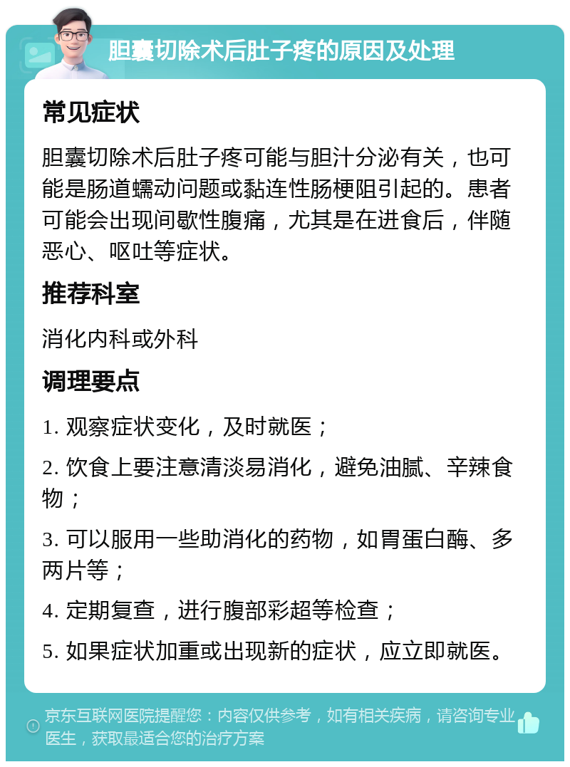 胆囊切除术后肚子疼的原因及处理 常见症状 胆囊切除术后肚子疼可能与胆汁分泌有关，也可能是肠道蠕动问题或黏连性肠梗阻引起的。患者可能会出现间歇性腹痛，尤其是在进食后，伴随恶心、呕吐等症状。 推荐科室 消化内科或外科 调理要点 1. 观察症状变化，及时就医； 2. 饮食上要注意清淡易消化，避免油腻、辛辣食物； 3. 可以服用一些助消化的药物，如胃蛋白酶、多两片等； 4. 定期复查，进行腹部彩超等检查； 5. 如果症状加重或出现新的症状，应立即就医。