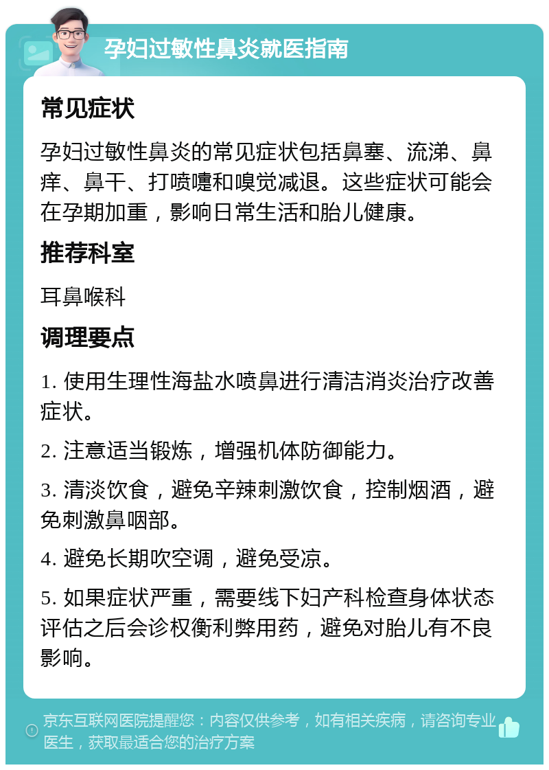 孕妇过敏性鼻炎就医指南 常见症状 孕妇过敏性鼻炎的常见症状包括鼻塞、流涕、鼻痒、鼻干、打喷嚏和嗅觉减退。这些症状可能会在孕期加重，影响日常生活和胎儿健康。 推荐科室 耳鼻喉科 调理要点 1. 使用生理性海盐水喷鼻进行清洁消炎治疗改善症状。 2. 注意适当锻炼，增强机体防御能力。 3. 清淡饮食，避免辛辣刺激饮食，控制烟酒，避免刺激鼻咽部。 4. 避免长期吹空调，避免受凉。 5. 如果症状严重，需要线下妇产科检查身体状态评估之后会诊权衡利弊用药，避免对胎儿有不良影响。