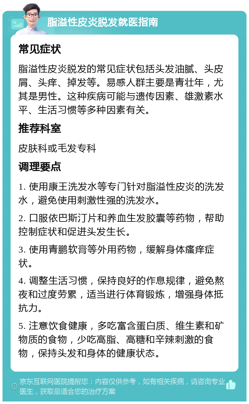 脂溢性皮炎脱发就医指南 常见症状 脂溢性皮炎脱发的常见症状包括头发油腻、头皮屑、头痒、掉发等。易感人群主要是青壮年，尤其是男性。这种疾病可能与遗传因素、雄激素水平、生活习惯等多种因素有关。 推荐科室 皮肤科或毛发专科 调理要点 1. 使用康王洗发水等专门针对脂溢性皮炎的洗发水，避免使用刺激性强的洗发水。 2. 口服依巴斯汀片和养血生发胶囊等药物，帮助控制症状和促进头发生长。 3. 使用青鹏软膏等外用药物，缓解身体瘙痒症状。 4. 调整生活习惯，保持良好的作息规律，避免熬夜和过度劳累，适当进行体育锻炼，增强身体抵抗力。 5. 注意饮食健康，多吃富含蛋白质、维生素和矿物质的食物，少吃高脂、高糖和辛辣刺激的食物，保持头发和身体的健康状态。