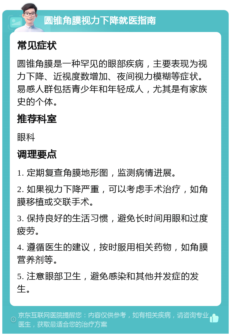 圆锥角膜视力下降就医指南 常见症状 圆锥角膜是一种罕见的眼部疾病，主要表现为视力下降、近视度数增加、夜间视力模糊等症状。易感人群包括青少年和年轻成人，尤其是有家族史的个体。 推荐科室 眼科 调理要点 1. 定期复查角膜地形图，监测病情进展。 2. 如果视力下降严重，可以考虑手术治疗，如角膜移植或交联手术。 3. 保持良好的生活习惯，避免长时间用眼和过度疲劳。 4. 遵循医生的建议，按时服用相关药物，如角膜营养剂等。 5. 注意眼部卫生，避免感染和其他并发症的发生。