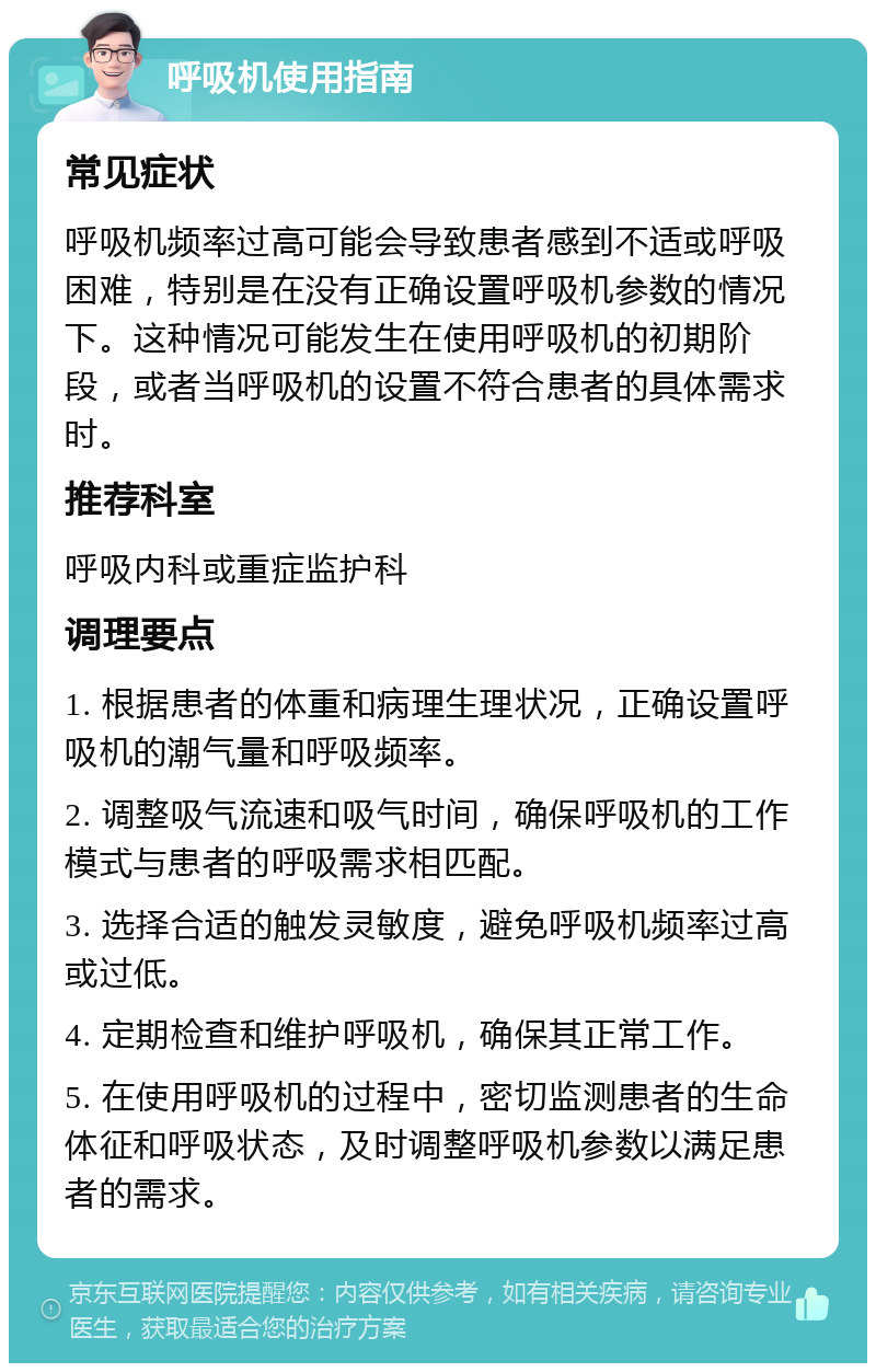 呼吸机使用指南 常见症状 呼吸机频率过高可能会导致患者感到不适或呼吸困难，特别是在没有正确设置呼吸机参数的情况下。这种情况可能发生在使用呼吸机的初期阶段，或者当呼吸机的设置不符合患者的具体需求时。 推荐科室 呼吸内科或重症监护科 调理要点 1. 根据患者的体重和病理生理状况，正确设置呼吸机的潮气量和呼吸频率。 2. 调整吸气流速和吸气时间，确保呼吸机的工作模式与患者的呼吸需求相匹配。 3. 选择合适的触发灵敏度，避免呼吸机频率过高或过低。 4. 定期检查和维护呼吸机，确保其正常工作。 5. 在使用呼吸机的过程中，密切监测患者的生命体征和呼吸状态，及时调整呼吸机参数以满足患者的需求。