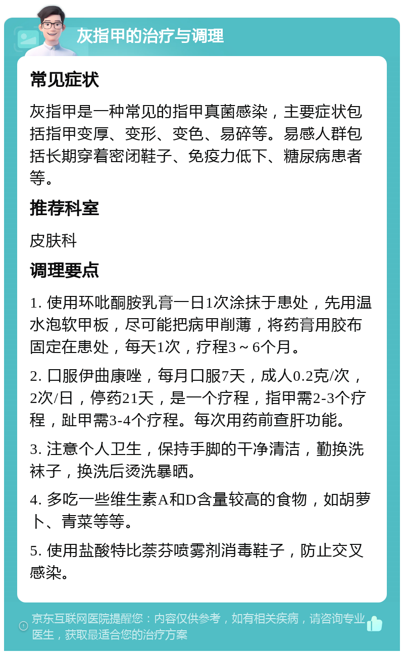 灰指甲的治疗与调理 常见症状 灰指甲是一种常见的指甲真菌感染，主要症状包括指甲变厚、变形、变色、易碎等。易感人群包括长期穿着密闭鞋子、免疫力低下、糖尿病患者等。 推荐科室 皮肤科 调理要点 1. 使用环吡酮胺乳膏一日1次涂抹于患处，先用温水泡软甲板，尽可能把病甲削薄，将药膏用胶布固定在患处，每天1次，疗程3～6个月。 2. 口服伊曲康唑，每月口服7天，成人0.2克/次，2次/日，停药21天，是一个疗程，指甲需2-3个疗程，趾甲需3-4个疗程。每次用药前查肝功能。 3. 注意个人卫生，保持手脚的干净清洁，勤换洗袜子，换洗后烫洗暴晒。 4. 多吃一些维生素A和D含量较高的食物，如胡萝卜、青菜等等。 5. 使用盐酸特比萘芬喷雾剂消毒鞋子，防止交叉感染。