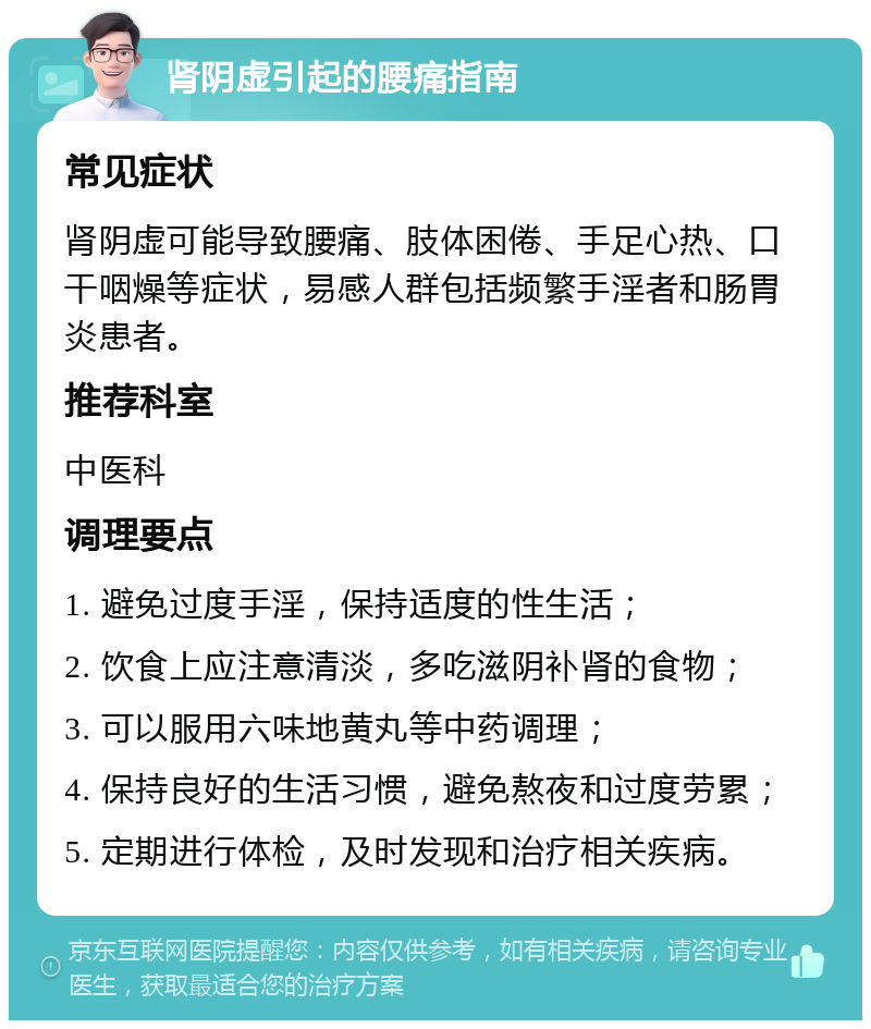 肾阴虚引起的腰痛指南 常见症状 肾阴虚可能导致腰痛、肢体困倦、手足心热、口干咽燥等症状，易感人群包括频繁手淫者和肠胃炎患者。 推荐科室 中医科 调理要点 1. 避免过度手淫，保持适度的性生活； 2. 饮食上应注意清淡，多吃滋阴补肾的食物； 3. 可以服用六味地黄丸等中药调理； 4. 保持良好的生活习惯，避免熬夜和过度劳累； 5. 定期进行体检，及时发现和治疗相关疾病。