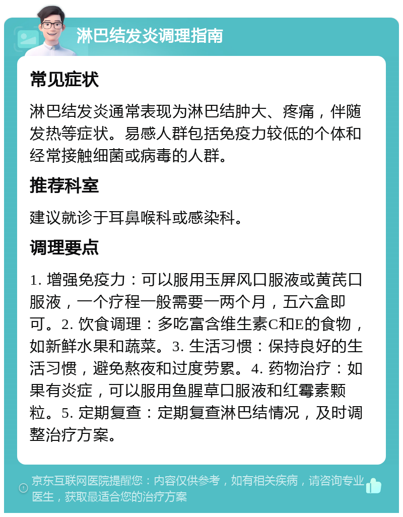 淋巴结发炎调理指南 常见症状 淋巴结发炎通常表现为淋巴结肿大、疼痛，伴随发热等症状。易感人群包括免疫力较低的个体和经常接触细菌或病毒的人群。 推荐科室 建议就诊于耳鼻喉科或感染科。 调理要点 1. 增强免疫力：可以服用玉屏风口服液或黄芪口服液，一个疗程一般需要一两个月，五六盒即可。2. 饮食调理：多吃富含维生素C和E的食物，如新鲜水果和蔬菜。3. 生活习惯：保持良好的生活习惯，避免熬夜和过度劳累。4. 药物治疗：如果有炎症，可以服用鱼腥草口服液和红霉素颗粒。5. 定期复查：定期复查淋巴结情况，及时调整治疗方案。