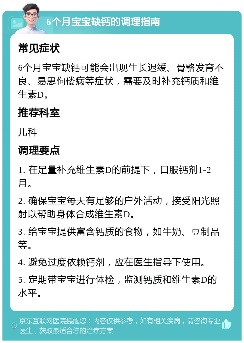 6个月宝宝缺钙的调理指南 常见症状 6个月宝宝缺钙可能会出现生长迟缓、骨骼发育不良、易患佝偻病等症状，需要及时补充钙质和维生素D。 推荐科室 儿科 调理要点 1. 在足量补充维生素D的前提下，口服钙剂1-2月。 2. 确保宝宝每天有足够的户外活动，接受阳光照射以帮助身体合成维生素D。 3. 给宝宝提供富含钙质的食物，如牛奶、豆制品等。 4. 避免过度依赖钙剂，应在医生指导下使用。 5. 定期带宝宝进行体检，监测钙质和维生素D的水平。