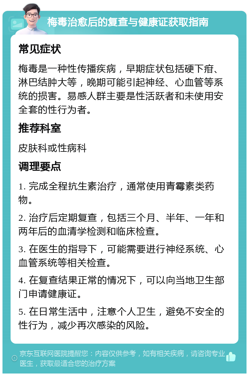 梅毒治愈后的复查与健康证获取指南 常见症状 梅毒是一种性传播疾病，早期症状包括硬下疳、淋巴结肿大等，晚期可能引起神经、心血管等系统的损害。易感人群主要是性活跃者和未使用安全套的性行为者。 推荐科室 皮肤科或性病科 调理要点 1. 完成全程抗生素治疗，通常使用青霉素类药物。 2. 治疗后定期复查，包括三个月、半年、一年和两年后的血清学检测和临床检查。 3. 在医生的指导下，可能需要进行神经系统、心血管系统等相关检查。 4. 在复查结果正常的情况下，可以向当地卫生部门申请健康证。 5. 在日常生活中，注意个人卫生，避免不安全的性行为，减少再次感染的风险。